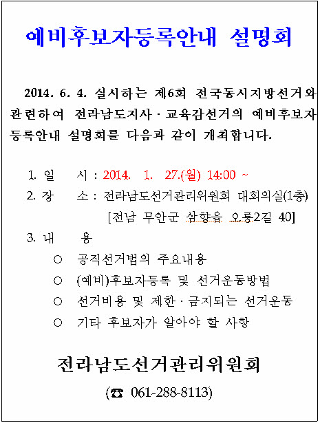 예비후보자등록안내 설명회. 2014년 6월 4일 실시하는 제6회 전국동시지방선거와 관련하여 전라남도지사 및 교육감선거의 예비후보자 등록안내 설명회를 다음과 같이 개최합니다. 일시(2014년1월27일 월요일 14시), 장소(전라남도선거관리위원회 대회의실 1층-전남 무안군 삼향읍 오룡2길 40). 내용(공직선거법의 주요 내요, (예비)후보자등록 및 선거운동방법, 선거비용 및 제한·금지되는 선거운동, 기타 후보자가 알아야 할 사항). 전라남도선거관리위원회(061-288-8113)
